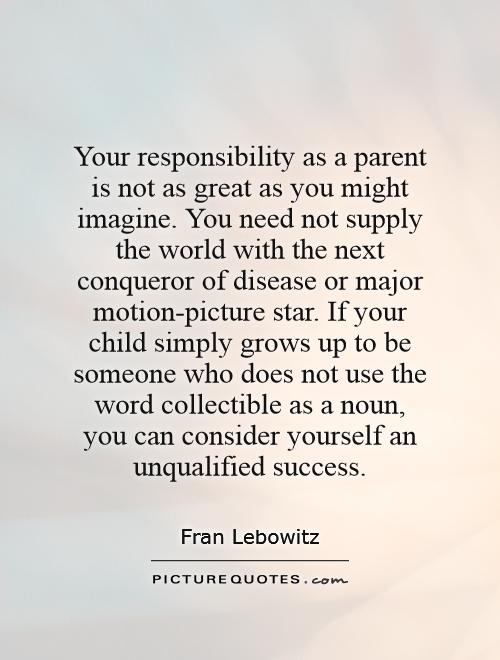 Your responsibility as a parent is not as great as you might imagine. You need not supply the world with the next conqueror of disease or major motion-picture star. If your child simply grows up to be someone who does not use the word collectible as a noun, you can consider yourself an unqualified success Picture Quote #1