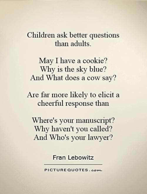 Children ask better questions  than adults.   May I have a cookie?  Why is the sky blue?  And What does a cow say?   Are far more likely to elicit a cheerful response than   Where's your manuscript?  Why haven't you called?  And Who's your lawyer? Picture Quote #1