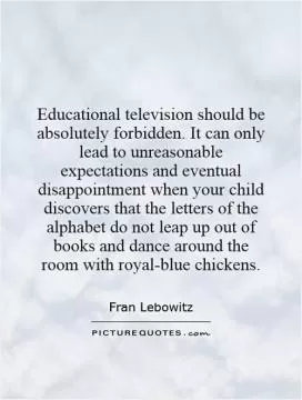 Educational television should be absolutely forbidden. It can only lead to unreasonable expectations and eventual disappointment when your child discovers that the letters of the alphabet do not leap up out of books and dance around the room with royal-blue chickens Picture Quote #1