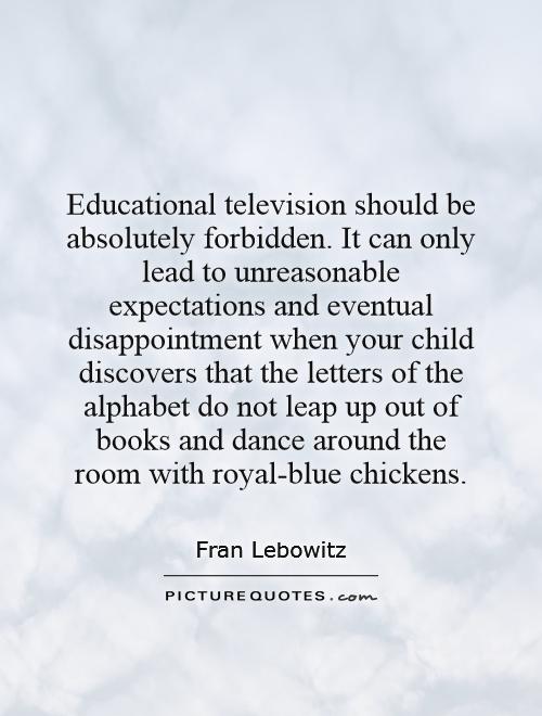 Educational television should be absolutely forbidden. It can only lead to unreasonable expectations and eventual disappointment when your child discovers that the letters of the alphabet do not leap up out of books and dance around the room with royal-blue chickens Picture Quote #1