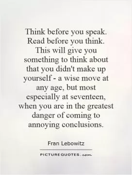 Think before you speak. Read before you think.  This will give you something to think about that you didn't make up yourself - a wise move at any age, but most especially at seventeen, when you are in the greatest danger of coming to annoying conclusions Picture Quote #1