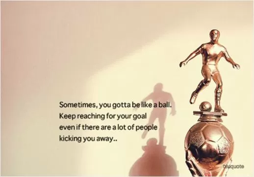 Sometimes, you gotta be like a ball. Keep reaching for your goal even if there are a lot of people kicking you away.  Picture Quote #1