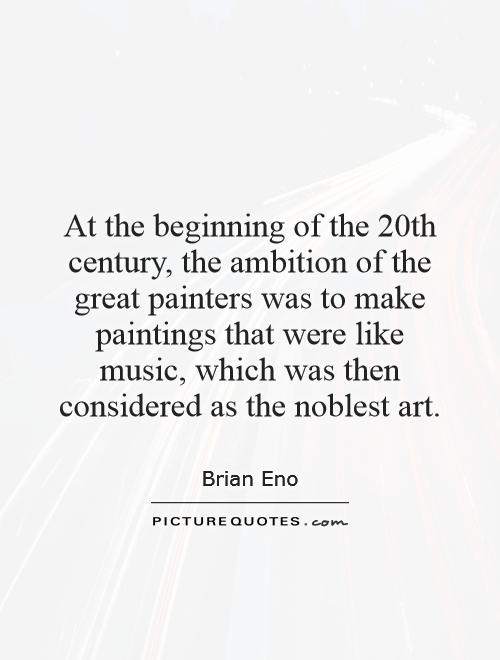 At the beginning of the 20th century, the ambition of the great painters was to make paintings that were like music, which was then considered as the noblest art Picture Quote #1