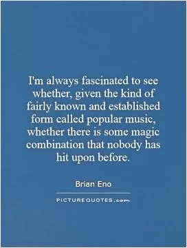 I'm always fascinated to see whether, given the kind of fairly known and established form called popular music, whether there is some magic combination that nobody has hit upon before Picture Quote #1