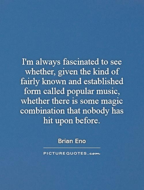 I'm always fascinated to see whether, given the kind of fairly known and established form called popular music, whether there is some magic combination that nobody has hit upon before Picture Quote #1