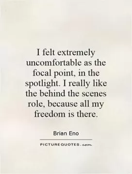 I felt extremely uncomfortable as the focal point, in the spotlight. I really like the behind the scenes role, because all my freedom is there Picture Quote #1