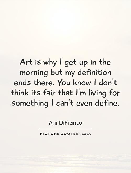 Art is why I get up in the morning but my definition ends there. You know I don't think its fair that I'm living for something I can't even define Picture Quote #1