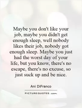 Maybe you don't like your job, maybe you didn't get enough sleep, well nobody likes their job, nobody got enough sleep. Maybe you just had the worst day of your life, but you know, there's no escape, there's no excuse, so just suck up and be nice Picture Quote #1