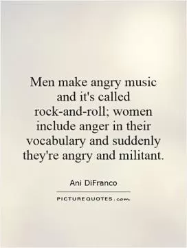 Men make angry music and it's called rock-and-roll; women include anger in their vocabulary and suddenly they're angry and militant Picture Quote #1