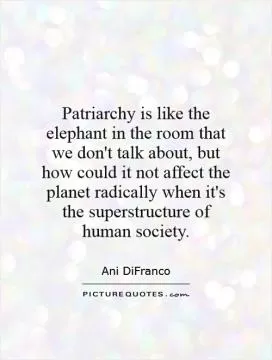 Patriarchy is like the elephant in the room that we don't talk about, but how could it not affect the planet radically when it's the superstructure of human society Picture Quote #1