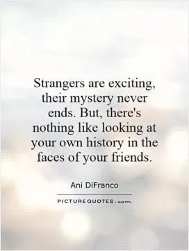 Strangers are exciting, their mystery never ends. But, there's nothing like looking at your own history in the faces of your friends Picture Quote #1