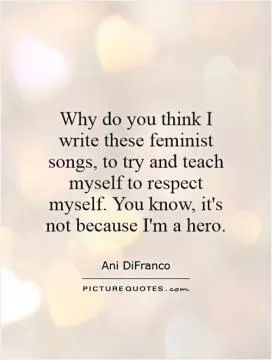 Why do you think I write these feminist songs, to try and teach myself to respect myself. You know, it's not because I'm a hero Picture Quote #1