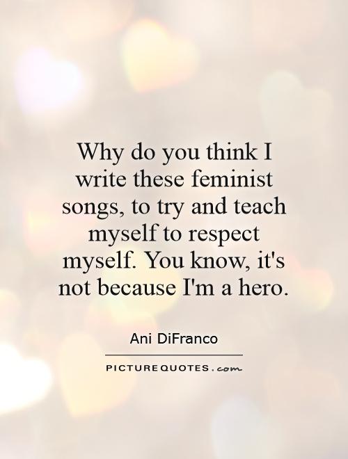 Why do you think I write these feminist songs, to try and teach myself to respect myself. You know, it's not because I'm a hero Picture Quote #1