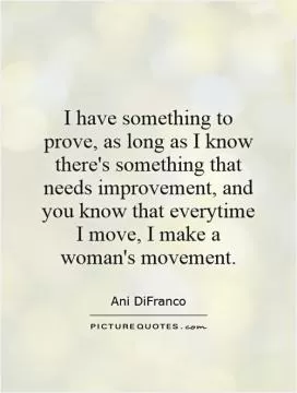 I have something to prove, as long as I know there's something that needs improvement, and you know that everytime I move, I make a woman's movement Picture Quote #1
