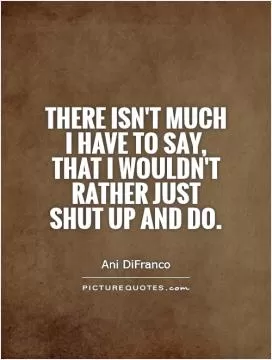 There isn't much I have to say, that I wouldn't rather just shut up and do Picture Quote #1