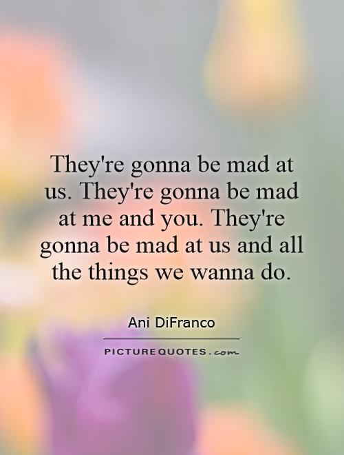 They're gonna be mad at us. They're gonna be mad at me and you. They're gonna be mad at us and all the things we wanna do Picture Quote #1
