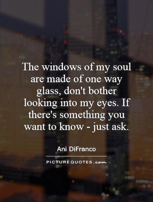 The windows of my soul are made of one way glass, don't bother looking into my eyes. If there's something you want to know - just ask Picture Quote #1