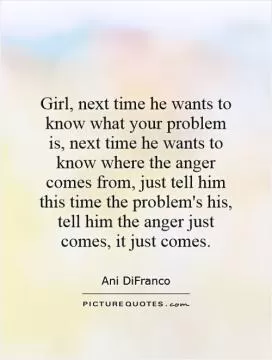 Girl, next time he wants to know what your problem is, next time he wants to know where the anger comes from, just tell him this time the problem's his, tell him the anger just comes, it just comes Picture Quote #1