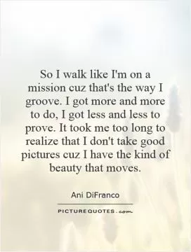 So I walk like I'm on a mission cuz that's the way I groove. I got more and more to do, I got less and less to prove. It took me too long to realize that I don't take good pictures cuz I have the kind of beauty that moves Picture Quote #1