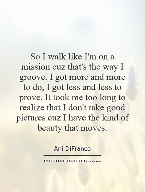 So I walk like I'm on a mission cuz that's the way I groove. I got more and more to do, I got less and less to prove. It took me too long to realize that I don't take good pictures cuz I have the kind of beauty that moves Picture Quote #1