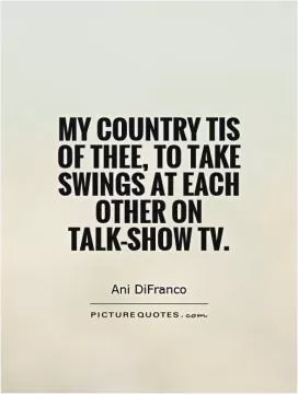 My country tis of thee, To take swings at each other on talk-show TV Picture Quote #1