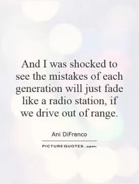 And I was shocked to see the mistakes of each generation will just fade like a radio station, if we drive out of range Picture Quote #1
