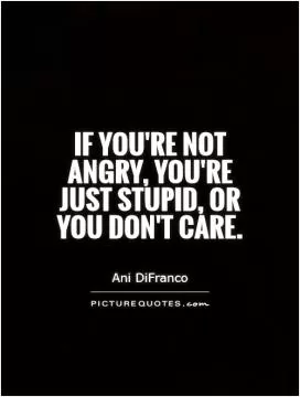 If you're not angry, you're just stupid, or you don't care Picture Quote #1