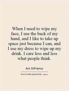 When I need to wipe my face, I use the back of my hand, and I like to take up space just because I can, and I use my dress to wipe up my drink. I care less and less what people think Picture Quote #1