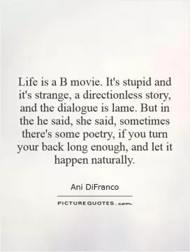 Life is a B movie. It's stupid and it's strange, a directionless story, and the dialogue is lame. But in the he said, she said, sometimes there's some poetry, if you turn your back long enough, and let it happen naturally Picture Quote #1