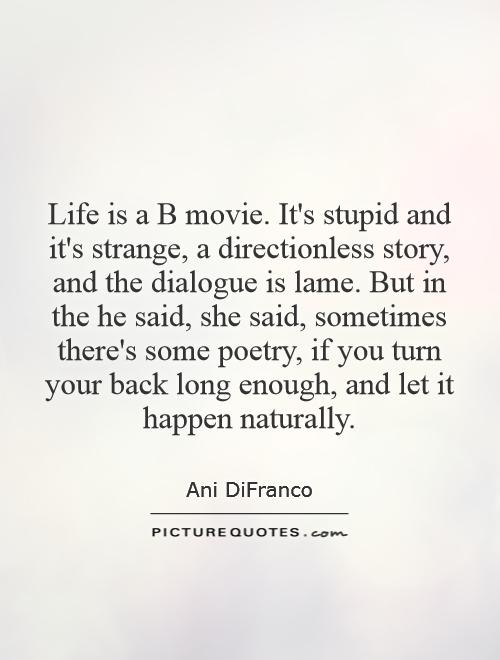Life is a B movie. It's stupid and it's strange, a directionless story, and the dialogue is lame. But in the he said, she said, sometimes there's some poetry, if you turn your back long enough, and let it happen naturally Picture Quote #1