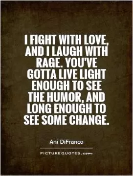 I fight with love, and I laugh with rage. You've gotta live light enough to see the humor, And long enough to see some change Picture Quote #1