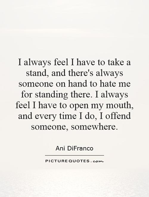 I always feel I have to take a stand, and there's always someone on hand to hate me for standing there. I always feel I have to open my mouth, and every time I do, I offend someone, somewhere Picture Quote #1