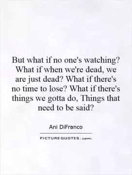 But what if no one's watching? What if when we're dead, we are just dead? What if there's no time to lose? What if there's things we gotta do, Things that need to be said? Picture Quote #1