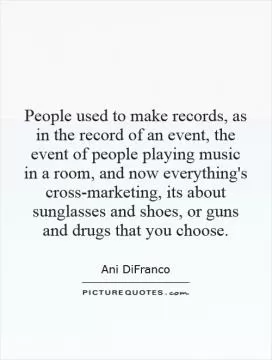 People used to make records, as in the record of an event, the event of people playing music in a room, and now everything's cross-marketing, its about sunglasses and shoes, or guns and drugs that you choose Picture Quote #1