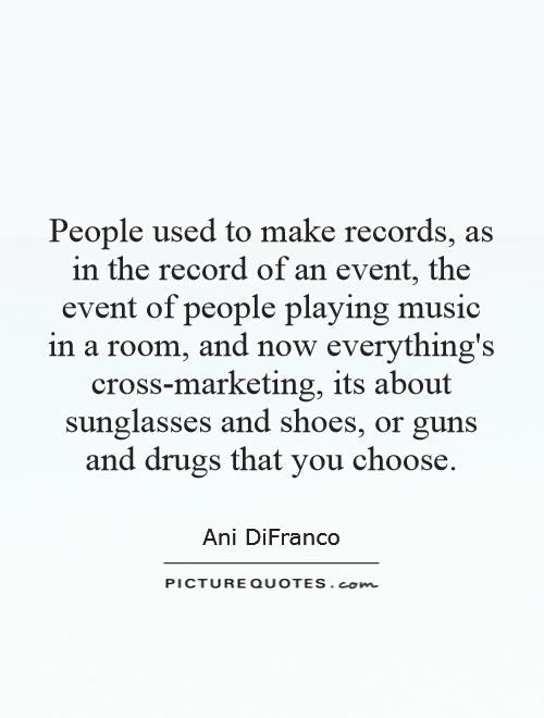 People used to make records, as in the record of an event, the event of people playing music in a room, and now everything's cross-marketing, its about sunglasses and shoes, or guns and drugs that you choose Picture Quote #1