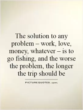 The solution to any problem – work, love, money, whatever – is to go fishing, and the worse the problem, the longer the trip should be Picture Quote #1