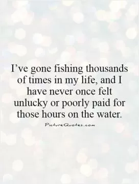 I’ve gone fishing thousands of times in my life, and I have never once felt unlucky or poorly paid for those hours on the water Picture Quote #1