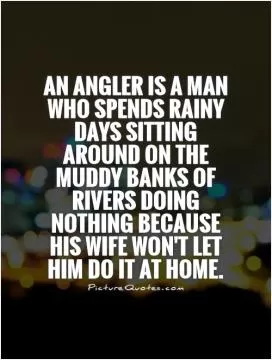 An angler is a man who spends rainy days sitting around on the muddy banks of rivers doing nothing because his wife won't let him do it at home Picture Quote #1