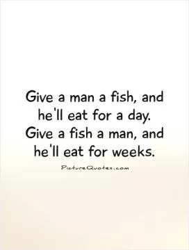 Give a man a fish, and he'll eat for a day.  Give a fish a man, and he'll eat for weeks.  Picture Quote #1