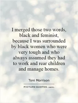 I merged those two words, black and feminist, because I was surrounded by black women who were very tough and who always assumed they had to work and rear children and manage homes Picture Quote #1
