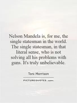 Nelson Mandela is, for me, the single statesman in the world. The single statesman, in that literal sense, who is not solving all his problems with guns. It's truly unbelievable Picture Quote #1
