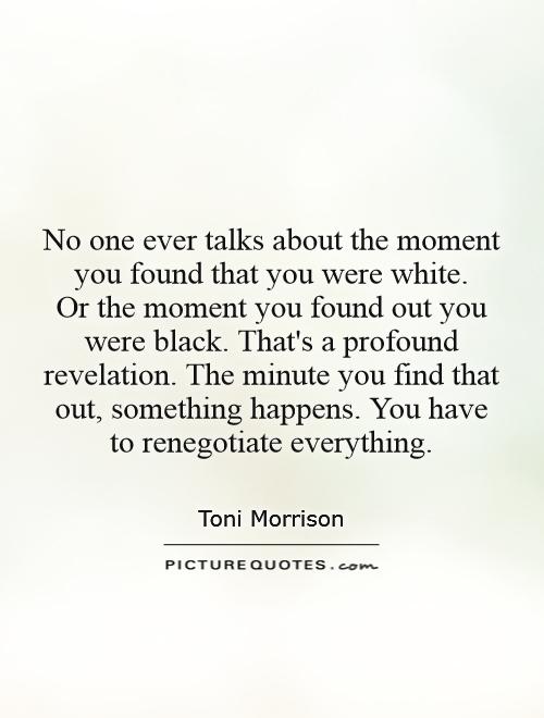 No one ever talks about the moment you found that you were white.  Or the moment you found out you were black. That's a profound revelation. The minute you find that out, something happens. You have to renegotiate everything Picture Quote #1