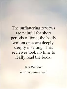 The unflattering reviews are painful for short periods of time; the badly written ones are deeply, deeply insulting. That reviewer took no time to really read the book Picture Quote #1