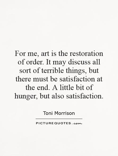 For me, art is the restoration of order. It may discuss all sort of terrible things, but there must be satisfaction at the end. A little bit of hunger, but also satisfaction Picture Quote #1