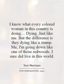 I know what every colored woman in this country is doing.... Dying. Just like me. But the difference is they dying like a stump. Me, I'm going down like one of those redwoods. I sure did live in this world Picture Quote #1