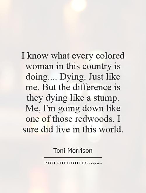 I know what every colored woman in this country is doing.... Dying. Just like me. But the difference is they dying like a stump. Me, I'm going down like one of those redwoods. I sure did live in this world Picture Quote #1