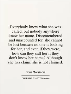 Everybody knew what she was called, but nobody anywhere knew her name. Disremembered and unaccounted for, she cannot be lost because no one is looking for her, and even if they were, how can they call her if they don't know her name? Although she has claim, she is not claimed Picture Quote #1