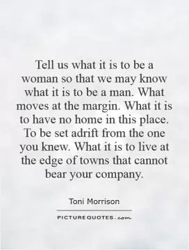 Tell us what it is to be a woman so that we may know what it is to be a man. What moves at the margin. What it is to have no home in this place. To be set adrift from the one you knew. What it is to live at the edge of towns that cannot bear your company Picture Quote #1