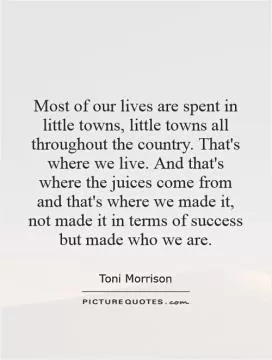 Most of our lives are spent in little towns, little towns all throughout the country. That's where we live. And that's where the juices come from and that's where we made it, not made it in terms of success but made who we are Picture Quote #1
