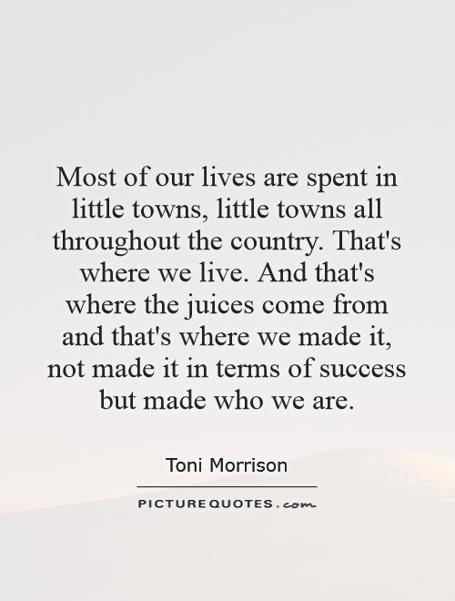 Most of our lives are spent in little towns, little towns all throughout the country. That's where we live. And that's where the juices come from and that's where we made it, not made it in terms of success but made who we are Picture Quote #1
